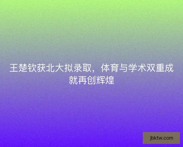 王楚钦获北大拟录取,体育与学术双重成就再创辉煌 王楚钦获北大拟录取,体育与学术双重成就再创辉煌