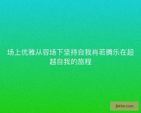 场上优雅从容场下坚持自我肖若腾乐在超越自我的旅程