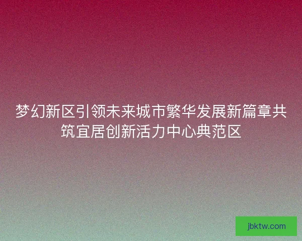 梦幻新区引领未来城市繁华发展新篇章共筑宜居创新活力中心典范区