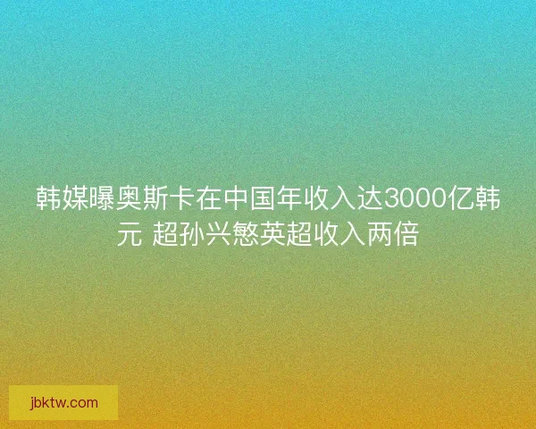 韩媒曝奥斯卡在中国年收入达3000亿韩元 超孙兴慜英超收入两倍