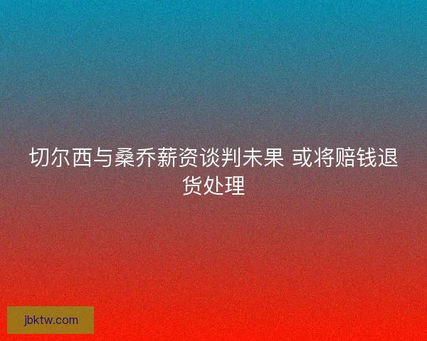 切尔西与桑乔薪资谈判未果 或将赔钱退货处理 切尔西与桑乔薪资谈判未果 或将赔钱退货处理