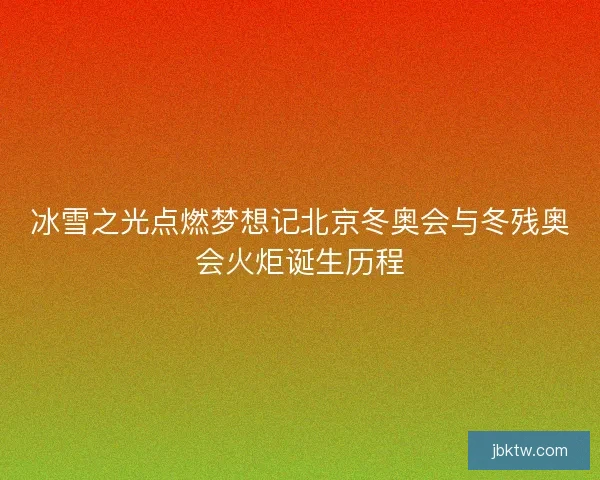 冰雪之光点燃梦想记北京冬奥会与冬残奥会火炬诞生历程 冰雪之光点燃梦想记北京冬奥会与冬残奥会火炬诞生历程
