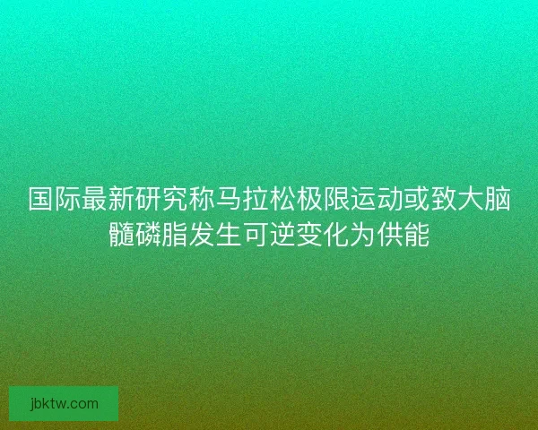 国际最新研究称马拉松极限运动或致大脑髓磷脂发生可逆变化为供能