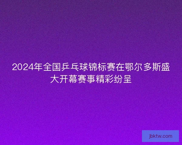 2024年全国乒乓球锦标赛在鄂尔多斯盛大开幕赛事精彩纷呈