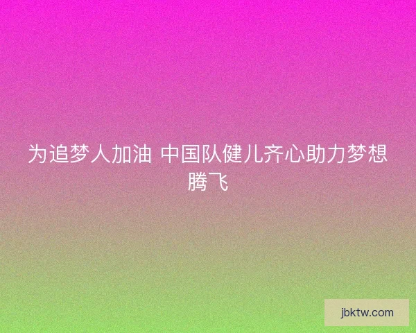 为追梦人加油 中国队健儿齐心助力梦想腾飞 为追梦人加油 中国队健儿齐心助力梦想腾飞