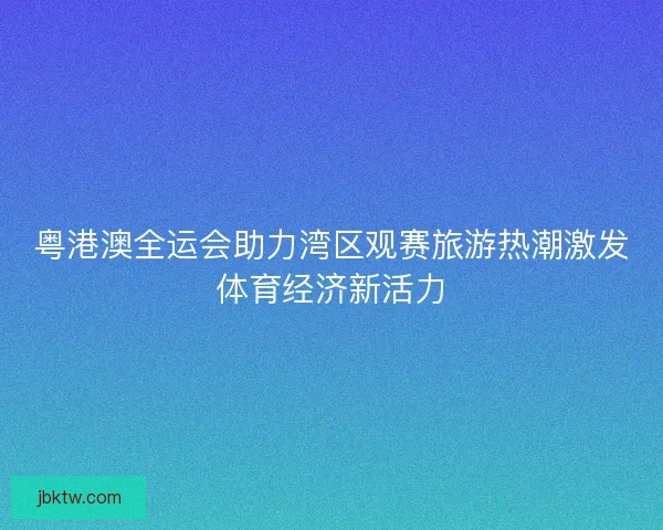 粤港澳全运会助力湾区观赛旅游热潮激发体育经济新活力 粤港澳全运会助力湾区观赛旅游热潮激发体育经济新活力