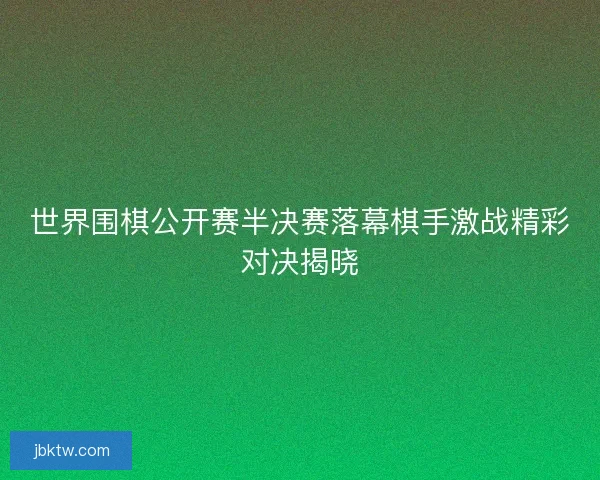 世界围棋公开赛半决赛落幕棋手激战精彩对决揭晓 世界围棋公开赛半决赛落幕棋手激战精彩对决揭晓