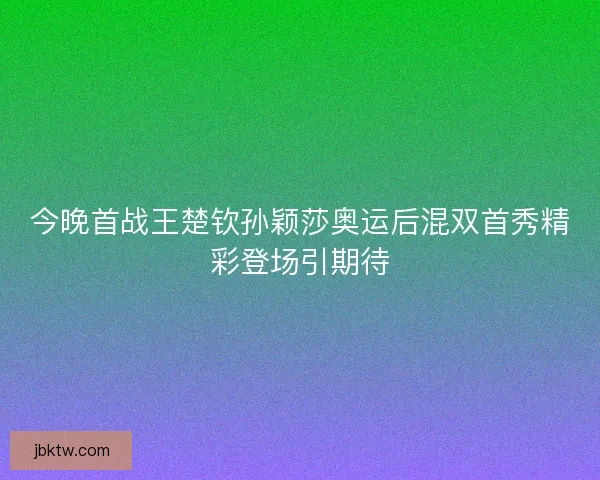 今晚首战王楚钦孙颖莎奥运后混双首秀精彩登场引期待