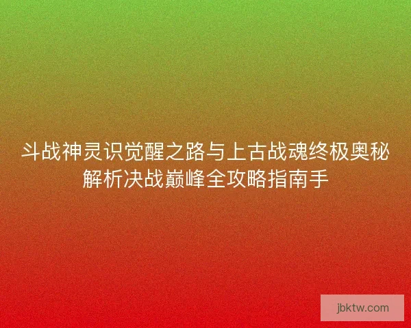 斗战神灵识觉醒之路与上古战魂终极奥秘解析决战巅峰全攻略指南手 斗战神灵识觉醒之路与上古战魂终极奥秘解析决战巅峰全攻略指南手