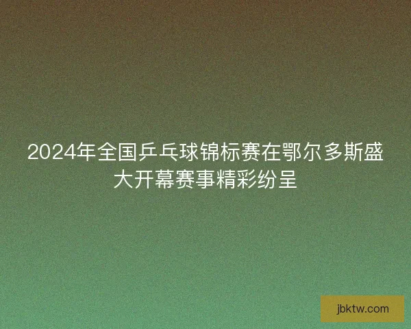 2024年全国乒乓球锦标赛在鄂尔多斯盛大开幕赛事精彩纷呈