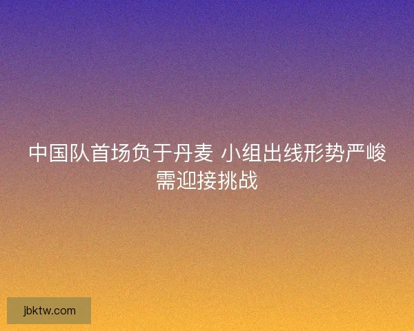中国队首场负于丹麦 小组出线形势严峻需迎接挑战 中国队首场负于丹麦 小组出线形势严峻需迎接挑战