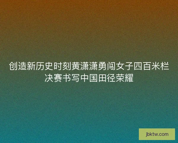 创造新历史时刻黄潇潇勇闯女子四百米栏决赛书写中国田径荣耀 创造新历史时刻黄潇潇勇闯女子四百米栏决赛书写中国田径荣耀
